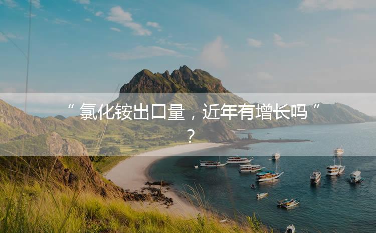 氯化銨出口量，近年有增長嗎？